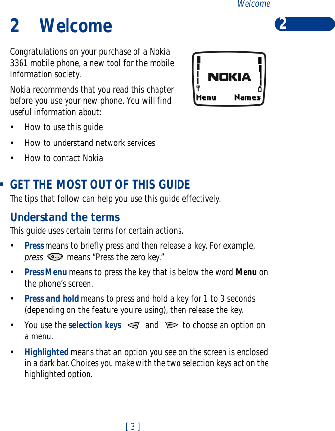 [ 3 ]Welcome 22 WelcomeCongratulations on your purchase of a Nokia 3361 mobile phone, a new tool for the mobile information society. Nokia recommends that you read this chapter before you use your new phone. You will find useful information about:•How to use this guide•How to understand network services•How to contact Nokia •GET THE MOST OUT OF THIS GUIDEThe tips that follow can help you use this guide effectively.Understand the termsThis guide uses certain terms for certain actions.•Press means to briefly press and then release a key. For example, press  means “Press the zero key.”•Press Menu means to press the key that is below the word Menu on the phone’s screen.•Press and hold means to press and hold a key for 1 to 3 seconds (depending on the feature you’re using), then release the key.•You use the selection keys   and   to choose an option on a menu.•Highlighted means that an option you see on the screen is enclosed in a dark bar. Choices you make with the two selection keys act on the highlighted option.