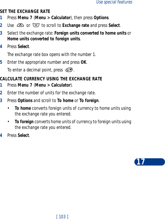 [ 103 ]Use special features17SET THE EXCHANGE RATE1Press Menu 7 (Menu &gt; Calculator), then press Options.2Use   or   to scroll to Exchange rate and press Select. 3Select the exchange rate: Foreign units converted to home units or Home units converted to foreign units.4Press Select. The exchange rate box opens with the number 1.5Enter the appropriate number and press OK.To enter a decimal point, press  .CALCULATE CURRENCY USING THE EXCHANGE RATE1Press Menu 7 (Menu &gt; Calculator).2Enter the number of units for the exchange rate.3Press Options and scroll to To home or To foreign.•To home converts foreign units of currency to home units using the exchange rate you entered.•To foreign converts home units of currency to foreign units using the exchange rate you entered.4Press Select. 