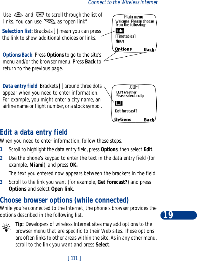 [ 111 ]Connect to the Wireless Internet19Edit a data entry fieldWhen you need to enter information, follow these steps.1Scroll to highlight the data entry field, press Options, then select Edit.2Use the phone’s keypad to enter the text in the data entry field (for example, Miami), and press OK.The text you entered now appears between the brackets in the field.3Scroll to the link you want (for example, Get forecast?) and press Options and select Open link.Choose browser options (while connected)While you’re connected to the Internet, the phone’s browser provides the options described in the following list.Tip: Developers of wireless Internet sites may add options to the browser menu that are specific to their Web sites. These options are often links to other areas within the site. As in any other menu, scroll to the link you want and press Select. Use   and   to scroll through the list of links. You can use   as “open link”.Selection list: Brackets [ ] mean you can press the link to show additional choices or links.Options/Back: Press Options to go to the site’s menu and/or the browser menu. Press Back to return to the previous page.Data entry field: Brackets [ ] around three dots appear when you need to enter information. For example, you might enter a city name, an airline name or flight number, or a stock symbol. 