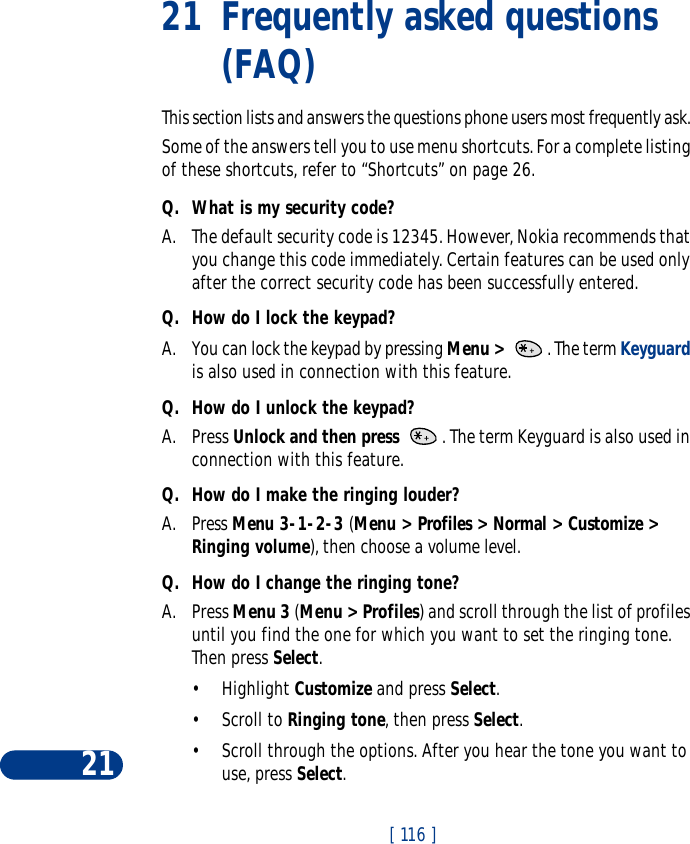 [ 116 ]2121 Frequently asked questions (FAQ)This section lists and answers the questions phone users most frequently ask. Some of the answers tell you to use menu shortcuts. For a complete listing of these shortcuts, refer to “Shortcuts” on page 26.Q. What is my security code?A. The default security code is 12345. However, Nokia recommends that you change this code immediately. Certain features can be used only after the correct security code has been successfully entered.Q. How do I lock the keypad?A. You can lock the keypad by pressing Menu &gt;  . The term Keyguard is also used in connection with this feature.Q. How do I unlock the keypad?A. Press Unlock and then press  . The term Keyguard is also used in connection with this feature.Q. How do I make the ringing louder?A. Press Menu 3-1-2-3 (Menu &gt; Profiles &gt; Normal &gt; Customize &gt; Ringing volume), then choose a volume level.Q. How do I change the ringing tone?A. Press Menu 3 (Menu &gt; Profiles) and scroll through the list of profiles until you find the one for which you want to set the ringing tone. Then press Select.•Highlight Customize and press Select.•Scroll to Ringing tone, then press Select. •Scroll through the options. After you hear the tone you want to use, press Select.