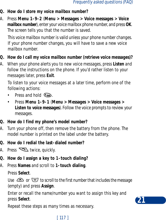 [ 117 ]Frequently asked questions (FAQ)21Q. How do I store my voice mailbox number?A. Press Menu 1-9-2 (Menu &gt; Messages &gt; Voice messages &gt; Voice mailbox number), enter your voice mailbox phone number, and press OK. The screen tells you that the number is saved. This voice mailbox number is valid unless your phone number changes. If your phone number changes, you will have to save a new voice mailbox number.Q. How do I call my voice mailbox number (retrieve voice messages)?A. When your phone alerts you to new voice messages, press Listen and follow the instructions on the phone. If you’d rather listen to your messages later, press Exit.To listen to your voice messages at a later time, perform one of the following actions:•Press and hold  .•Press Menu 1-9-1 (Menu &gt; Messages &gt; Voice messages &gt; Listen to voice messages). Follow the voice prompts to review your messages.Q. How do I find my phone’s model number?A. Turn your phone off, then remove the battery from the phone. The model number is printed on the label under the battery.Q. How do I redial the last-dialed number?A. Press   twice, quickly.Q. How do I assign a key to 1-touch dialing?A. Press Names and scroll to 1-touch dialing.Press Select.Use   or   to scroll to the first number that includes the message (empty) and press Assign.Enter or recall the name/number you want to assign this key and press Select.Repeat these steps as many times as necessary.