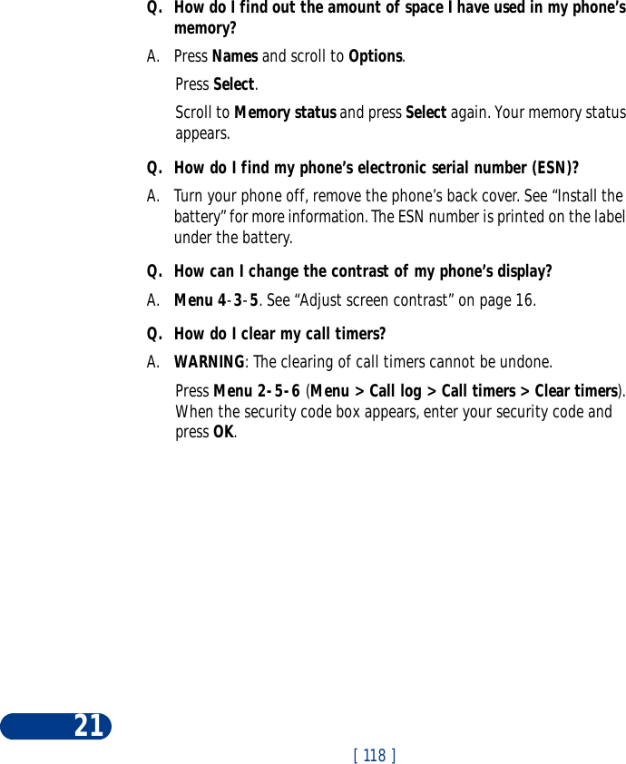 [ 118 ]21Q. How do I find out the amount of space I have used in my phone’s memory?A. Press Names and scroll to Options.Press Select.Scroll to Memory status and press Select again. Your memory status appears. Q. How do I find my phone’s electronic serial number (ESN)?A. Turn your phone off, remove the phone’s back cover. See “Install the battery” for more information. The ESN number is printed on the label under the battery. Q. How can I change the contrast of my phone’s display?A. Menu 4-3-5. See “Adjust screen contrast” on page 16.Q. How do I clear my call timers?A. WARNING: The clearing of call timers cannot be undone.Press Menu 2-5-6 (Menu &gt; Call log &gt; Call timers &gt; Clear timers). When the security code box appears, enter your security code and press OK.