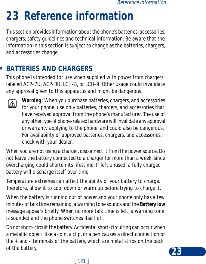 [ 121 ]Reference information2323 Reference informationThis section provides information about the phone’s batteries, accessories, chargers, safety guidelines and technical information. Be aware that the information in this section is subject to change as the batteries, chargers, and accessories change. •BATTERIES AND CHARGERSThis phone is intended for use when supplied with power from chargers labeled ACP-7U, ACP-8U, LCH-8, or LCH-9. Other usage could invalidate any approval given to this apparatus and might be dangerous.Warning: When you purchase batteries, chargers, and accessories for your phone, use only batteries, chargers, and accessories that have received approval from the phone’s manufacturer. The use of any other type of phone-related hardware will invalidate any approval or warranty applying to the phone, and could also be dangerous. For availability of approved batteries, chargers, and accessories, check with your dealer.When you are not using a charger, disconnect it from the power source. Do not leave the battery connected to a charger for more than a week, since overcharging could shorten its lifestime. If left unused, a fully charged battery will discharge itself over time.Temperature extremes can affect the ability of your battery to charge. Therefore, allow it to cool down or warm up before trying to charge it.When the battery is running out of power and your phone only has a few minutes of talk time remaining, a warning tone sounds and the Battery low message appears briefly. When no more talk time is left, a warning tone is sounded and the phone switches itself off.Do not short-circuit the battery. Accidental short-circuiting can occur when a metallic object, like a coin, a clip, or a pen causes a direct connection of the + and - terminals of the battery, which are metal strips on the back of the battery.