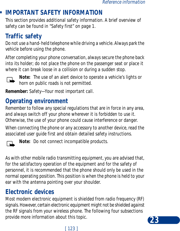 [ 123 ]Reference information23 •IMPORTANT SAFETY INFORMATIONThis section provides additional safety information. A brief overview of safety can be found in “Safety first” on page 1.Traffic safetyDo not use a hand-held telephone while driving a vehicle. Always park the vehicle before using the phone.After completing your phone conversation, always secure the phone back into its holder; do not place the phone on the passenger seat or place it where it can break loose in a collision or during a sudden stop.Note:  The use of an alert device to operate a vehicle’s lights or horn on public roads is not permitted.Remember: Safety—Your most important call.Operating environmentRemember to follow any special regulations that are in force in any area, and always switch off your phone wherever it is forbidden to use it. Otherwise, the use of your phone could cause interference or danger.When connecting the phone or any accessory to another device, read the associated user guide first and obtain detailed safety instructions.Note:  Do not connect incompatible products.As with other mobile radio transmitting equipment, you are advised that, for the satisfactory operation of the equipment and for the safety of personnel, it is recommended that the phone should only be used in the normal operating position. This position is when the phone is held to your ear with the antenna pointing over your shoulder.Electronic devicesMost modern electronic equipment is shielded from radio frequency (RF) signals. However, certain electronic equipment might not be shielded against the RF signals from your wireless phone. The following four subsections provide more information about this topic.