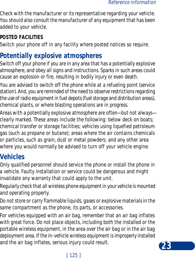 [ 125 ]Reference information23Check with the manufacturer or its representative regarding your vehicle. You should also consult the manufacturer of any equipment that has been added to your vehicle.POSTED FACILITIESSwitch your phone off in any facility where posted notices so require.Potentially explosive atmospheresSwitch off your phone if you are in any area that has a potentially explosive atmosphere, and obey all signs and instructions. Sparks in such areas could cause an explosion or fire, resulting in bodily injury or even death.You are advised to switch off the phone while at a refueling point (service station). And, you are reminded of the need to observe restrictions regarding the use of radio equipment in fuel depots (fuel storage and distribution areas), chemical plants, or where blasting operations are in progress.Areas with a potentially explosive atmosphere are often—but not always—clearly marked. These areas include the following: below deck on boats; chemical transfer or storage facilities; vehicles using liquefied petroleum gas (such as propane or butane); areas where the air contains chemicals or particles, such as grain, dust or metal powders; and any other area where you would normally be advised to turn off your vehicle engine.VehiclesOnly qualified personnel should service the phone or install the phone in a vehicle. Faulty installation or service could be dangerous and might invalidate any warranty that could apply to the unit.Regularly check that all wireless phone equipment in your vehicle is mounted and operating properly.Do not store or carry flammable liquids, gases or explosive materials in the same compartment as the phone, its parts, or accessories.For vehicles equipped with an air bag, remember that an air bag inflates with great force. Do not place objects, including both the installed or the portable wireless equipment, in the area over the air bag or in the air bag deployment area. If the in-vehicle wireless equipment is improperly installed and the air bag inflates, serious injury could result.