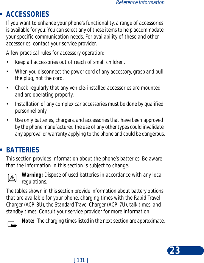 [ 131 ]Reference information23 •ACCESSORIESIf you want to enhance your phone’s functionality, a range of accessories is available for you. You can select any of these items to help accommodate your specific communication needs. For availability of these and other accessories, contact your service provider.A few practical rules for accessory operation:•Keep all accessories out of reach of small children.•When you disconnect the power cord of any accessory, grasp and pull the plug, not the cord.•Check regularly that any vehicle-installed accessories are mounted and are operating properly.•Installation of any complex car accessories must be done by qualified personnel only.•Use only batteries, chargers, and accessories that have been approved by the phone manufacturer. The use of any other types could invalidate any approval or warranty applying to the phone and could be dangerous. •BATTERIESThis section provides information about the phone’s batteries. Be aware that the information in this section is subject to change.Warning: Dispose of used batteries in accordance with any local regulations.The tables shown in this section provide information about battery options that are available for your phone, charging times with the Rapid Travel Charger (ACP-8U), the Standard Travel Charger (ACP-7U), talk times, and standby times. Consult your service provider for more information.Note:  The charging times listed in the next section are approximate.