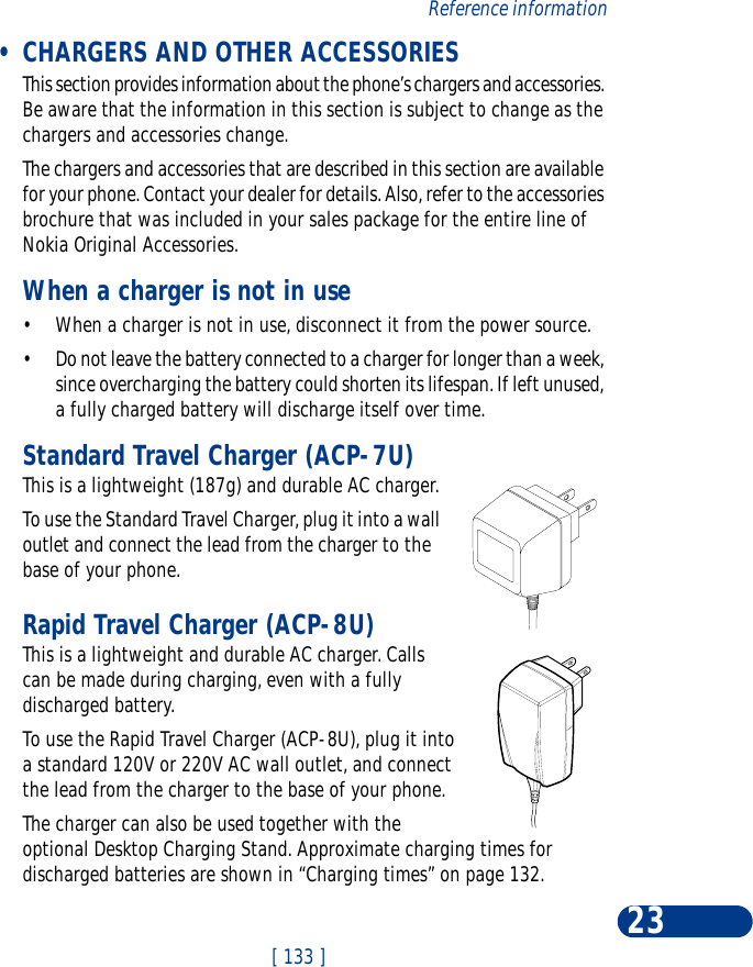 [ 133 ]Reference information23 •CHARGERS AND OTHER ACCESSORIESThis section provides information about the phone’s chargers and accessories. Be aware that the information in this section is subject to change as the chargers and accessories change.The chargers and accessories that are described in this section are available for your phone. Contact your dealer for details. Also, refer to the accessories brochure that was included in your sales package for the entire line of Nokia Original Accessories.When a charger is not in use•When a charger is not in use, disconnect it from the power source. •Do not leave the battery connected to a charger for longer than a week, since overcharging the battery could shorten its lifespan. If left unused, a fully charged battery will discharge itself over time.Standard Travel Charger (ACP-7U)This is a lightweight (187g) and durable AC charger.To use the Standard Travel Charger, plug it into a wall outlet and connect the lead from the charger to the base of your phone.Rapid Travel Charger (ACP-8U)This is a lightweight and durable AC charger. Calls can be made during charging, even with a fully discharged battery.To use the Rapid Travel Charger (ACP-8U), plug it into a standard 120V or 220V AC wall outlet, and connect the lead from the charger to the base of your phone.The charger can also be used together with the optional Desktop Charging Stand. Approximate charging times for discharged batteries are shown in “Charging times” on page 132.