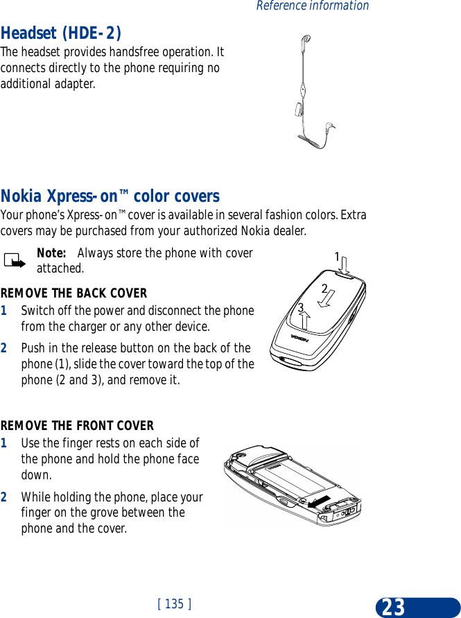 [ 135 ]Reference information23Headset (HDE-2) The headset provides handsfree operation. It connects directly to the phone requiring no additional adapter. Nokia Xpress-on™ color coversYour phone’s Xpress-on™ cover is available in several fashion colors. Extra covers may be purchased from your authorized Nokia dealer.Note:   Always store the phone with cover attached.REMOVE THE BACK COVER1Switch off the power and disconnect the phone from the charger or any other device. 2Push in the release button on the back of the phone (1), slide the cover toward the top of the phone (2 and 3), and remove it. REMOVE THE FRONT COVER1Use the finger rests on each side of the phone and hold the phone face down. 2While holding the phone, place your finger on the grove between the phone and the cover. 