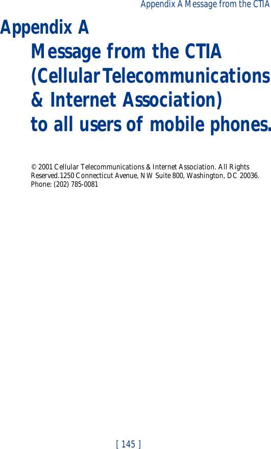 [ 145 ]Appendix A Message from the CTIA Appendix A Message from the CTIA(Cellular Telecommunications &amp; Internet Association) to all users of mobile phones.© 2001 Cellular Telecommunications &amp; Internet Association. All Rights Reserved.1250 Connecticut Avenue, NW Suite 800, Washington, DC 20036. Phone: (202) 785-0081