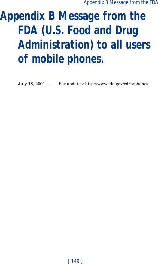 [ 149 ]Appendix B Message from the FDA Appendix B Message from the FDA (U.S. Food and Drug Administration) to all users of mobile phones.July 18, 2001...... For updates: http://www.fda.gov/cdrh/phones