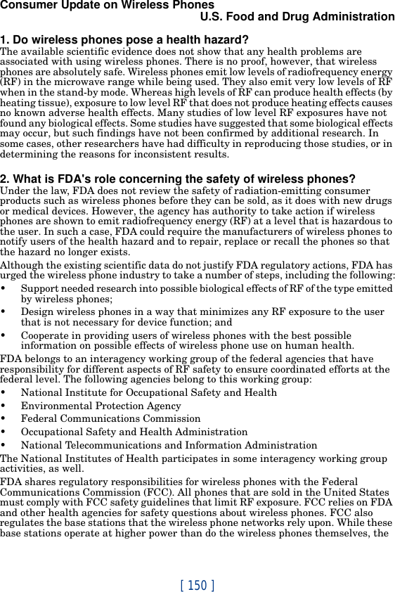 [ 150 ]Consumer Update on Wireless PhonesU.S. Food and Drug Administration1. Do wireless phones pose a health hazard?The available scientific evidence does not show that any health problems are associated with using wireless phones. There is no proof, however, that wireless phones are absolutely safe. Wireless phones emit low levels of radiofrequency energy (RF) in the microwave range while being used. They also emit very low levels of RF when in the stand-by mode. Whereas high levels of RF can produce health effects (by heating tissue), exposure to low level RF that does not produce heating effects causes no known adverse health effects. Many studies of low level RF exposures have not found any biological effects. Some studies have suggested that some biological effects may occur, but such findings have not been confirmed by additional research. In some cases, other researchers have had difficulty in reproducing those studies, or in determining the reasons for inconsistent results.2. What is FDA&apos;s role concerning the safety of wireless phones?Under the law, FDA does not review the safety of radiation-emitting consumer products such as wireless phones before they can be sold, as it does with new drugs or medical devices. However, the agency has authority to take action if wireless phones are shown to emit radiofrequency energy (RF) at a level that is hazardous to the user. In such a case, FDA could require the manufacturers of wireless phones to notify users of the health hazard and to repair, replace or recall the phones so that the hazard no longer exists.Although the existing scientific data do not justify FDA regulatory actions, FDA has urged the wireless phone industry to take a number of steps, including the following:• Support needed research into possible biological effects of RF of the type emitted by wireless phones;• Design wireless phones in a way that minimizes any RF exposure to the user that is not necessary for device function; and• Cooperate in providing users of wireless phones with the best possible information on possible effects of wireless phone use on human health.FDA belongs to an interagency working group of the federal agencies that have responsibility for different aspects of RF safety to ensure coordinated efforts at the federal level. The following agencies belong to this working group:• National Institute for Occupational Safety and Health• Environmental Protection Agency• Federal Communications Commission• Occupational Safety and Health Administration• National Telecommunications and Information AdministrationThe National Institutes of Health participates in some interagency working group activities, as well.FDA shares regulatory responsibilities for wireless phones with the Federal Communications Commission (FCC). All phones that are sold in the United States must comply with FCC safety guidelines that limit RF exposure. FCC relies on FDA and other health agencies for safety questions about wireless phones. FCC also regulates the base stations that the wireless phone networks rely upon. While these base stations operate at higher power than do the wireless phones themselves, the 