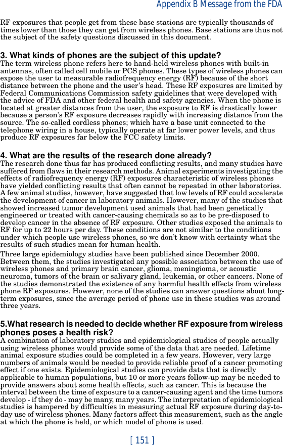 [ 151 ]Appendix B Message from the FDA RF exposures that people get from these base stations are typically thousands of times lower than those they can get from wireless phones. Base stations are thus not the subject of the safety questions discussed in this document.3. What kinds of phones are the subject of this update?The term wireless phone refers here to hand-held wireless phones with built-in antennas, often called cell mobile or PCS phones. These types of wireless phones can expose the user to measurable radiofrequency energy (RF) because of the short distance between the phone and the user’s head. These RF exposures are limited by Federal Communications Commission safety guidelines that were developed with the advice of FDA and other federal health and safety agencies. When the phone is located at greater distances from the user, the exposure to RF is drastically lower because a person&apos;s RF exposure decreases rapidly with increasing distance from the source. The so-called cordless phones; which have a base unit connected to the telephone wiring in a house, typically operate at far lower power levels, and thus produce RF exposures far below the FCC safety limits.4. What are the results of the research done already?The research done thus far has produced conflicting results, and many studies have suffered from flaws in their research methods. Animal experiments investigating the effects of radiofrequency energy (RF) exposures characteristic of wireless phones have yielded conflicting results that often cannot be repeated in other laboratories. A few animal studies, however, have suggested that low levels of RF could accelerate the development of cancer in laboratory animals. However, many of the studies that showed increased tumor development used animals that had been genetically engineered or treated with cancer-causing chemicals so as to be pre-disposed to develop cancer in the absence of RF exposure. Other studies exposed the animals to RF for up to 22 hours per day. These conditions are not similar to the conditions under which people use wireless phones, so we don’t know with certainty what the results of such studies mean for human health.Three large epidemiology studies have been published since December 2000. Between them, the studies investigated any possible association between the use of wireless phones and primary brain cancer, glioma, meningioma, or acoustic neuroma, tumors of the brain or salivary gland, leukemia, or other cancers. None of the studies demonstrated the existence of any harmful health effects from wireless phone RF exposures. However, none of the studies can answer questions about long-term exposures, since the average period of phone use in these studies was around three years.5.What research is needed to decide whether RF exposure from wireless phones poses a health risk?A combination of laboratory studies and epidemiological studies of people actually using wireless phones would provide some of the data that are needed. Lifetime animal exposure studies could be completed in a few years. However, very large numbers of animals would be needed to provide reliable proof of a cancer promoting effect if one exists. Epidemiological studies can provide data that is directly applicable to human populations, but 10 or more years follow-up may be needed to provide answers about some health effects, such as cancer. This is because the interval between the time of exposure to a cancer-causing agent and the time tumors develop - if they do - may be many, many years. The interpretation of epidemiological studies is hampered by difficulties in measuring actual RF exposure during day-to-day use of wireless phones. Many factors affect this measurement, such as the angle at which the phone is held, or which model of phone is used.