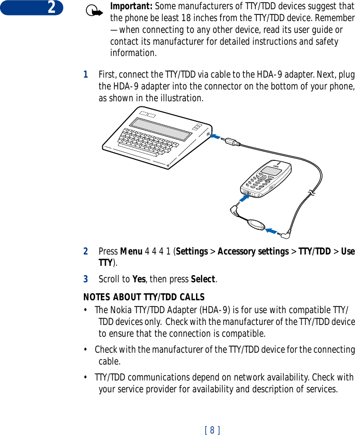 2[ 8 ]Important: Some manufacturers of TTY/TDD devices suggest that the phone be least 18 inches from the TTY/TDD device. Remember — when connecting to any other device, read its user guide or contact its manufacturer for detailed instructions and safety information.1First, connect the TTY/TDD via cable to the HDA-9 adapter. Next, plug the HDA-9 adapter into the connector on the bottom of your phone, as shown in the illustration.2Press Menu 4 4 4 1 (Settings &gt; Accessory settings &gt; TTY/TDD &gt; Use TTY).3Scroll to Yes, then press Select.NOTES ABOUT TTY/TDD CALLS•The Nokia TTY/TDD Adapter (HDA-9) is for use with compatible TTY/TDD devices only.  Check with the manufacturer of the TTY/TDD device to ensure that the connection is compatible. •Check with the manufacturer of the TTY/TDD device for the connecting cable.•TTY/TDD communications depend on network availability. Check with your service provider for availability and description of services.
