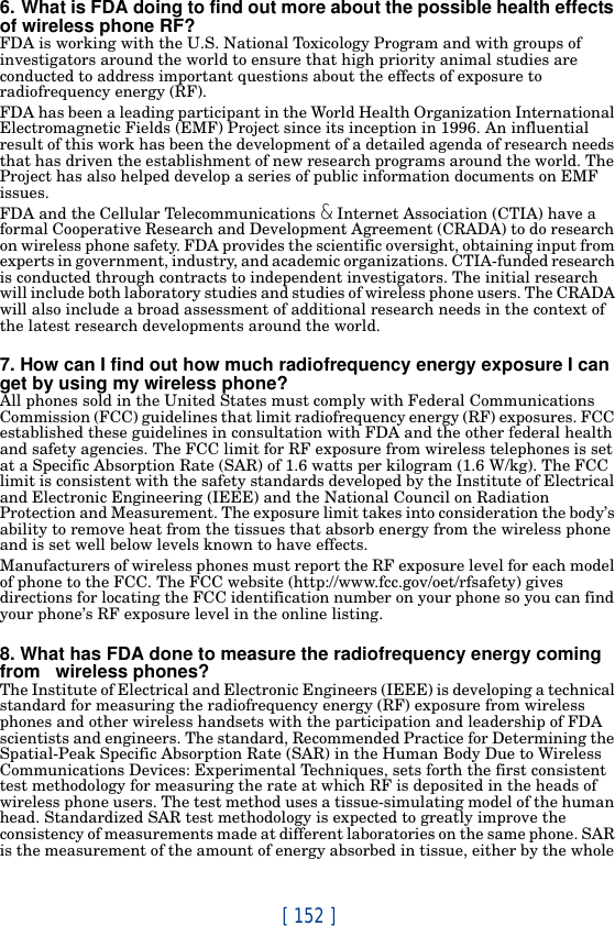[ 152 ]6. What is FDA doing to find out more about the possible health effects of wireless phone RF?FDA is working with the U.S. National Toxicology Program and with groups of investigators around the world to ensure that high priority animal studies are conducted to address important questions about the effects of exposure to radiofrequency energy (RF).FDA has been a leading participant in the World Health Organization International Electromagnetic Fields (EMF) Project since its inception in 1996. An influential result of this work has been the development of a detailed agenda of research needs that has driven the establishment of new research programs around the world. The Project has also helped develop a series of public information documents on EMF issues.FDA and the Cellular Telecommunications &amp; Internet Association (CTIA) have a formal Cooperative Research and Development Agreement (CRADA) to do research on wireless phone safety. FDA provides the scientific oversight, obtaining input from experts in government, industry, and academic organizations. CTIA-funded research is conducted through contracts to independent investigators. The initial research will include both laboratory studies and studies of wireless phone users. The CRADA will also include a broad assessment of additional research needs in the context of the latest research developments around the world.7. How can I find out how much radiofrequency energy exposure I can get by using my wireless phone?All phones sold in the United States must comply with Federal Communications Commission (FCC) guidelines that limit radiofrequency energy (RF) exposures. FCC established these guidelines in consultation with FDA and the other federal health and safety agencies. The FCC limit for RF exposure from wireless telephones is set at a Specific Absorption Rate (SAR) of 1.6 watts per kilogram (1.6 W/kg). The FCC limit is consistent with the safety standards developed by the Institute of Electrical and Electronic Engineering (IEEE) and the National Council on Radiation Protection and Measurement. The exposure limit takes into consideration the body’s ability to remove heat from the tissues that absorb energy from the wireless phone and is set well below levels known to have effects.Manufacturers of wireless phones must report the RF exposure level for each model of phone to the FCC. The FCC website (http://www.fcc.gov/oet/rfsafety) gives directions for locating the FCC identification number on your phone so you can find your phone’s RF exposure level in the online listing.8. What has FDA done to measure the radiofrequency energy coming from   wireless phones?The Institute of Electrical and Electronic Engineers (IEEE) is developing a technical standard for measuring the radiofrequency energy (RF) exposure from wireless phones and other wireless handsets with the participation and leadership of FDA scientists and engineers. The standard, Recommended Practice for Determining the Spatial-Peak Specific Absorption Rate (SAR) in the Human Body Due to Wireless Communications Devices: Experimental Techniques, sets forth the first consistent test methodology for measuring the rate at which RF is deposited in the heads of wireless phone users. The test method uses a tissue-simulating model of the human head. Standardized SAR test methodology is expected to greatly improve the consistency of measurements made at different laboratories on the same phone. SAR is the measurement of the amount of energy absorbed in tissue, either by the whole 