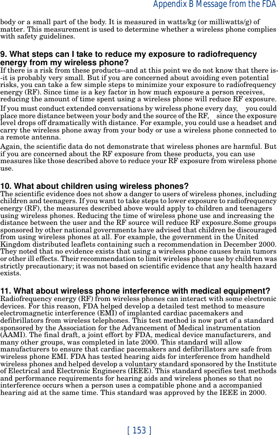 [ 153 ]Appendix B Message from the FDA body or a small part of the body. It is measured in watts/kg (or milliwatts/g) of matter. This measurement is used to determine whether a wireless phone complies with safety guidelines.9. What steps can I take to reduce my exposure to radiofrequency energy from my wireless phone?If there is a risk from these products--and at this point we do not know that there is--it is probably very small. But if you are concerned about avoiding even potential risks, you can take a few simple steps to minimize your exposure to radiofrequency energy (RF). Since time is a key factor in how much exposure a person receives, reducing the amount of time spent using a wireless phone will reduce RF exposure.If you must conduct extended conversations by wireless phone every day,     you could place more distance between your body and the source of the RF,     since the exposure level drops off dramatically with distance. For example, you could use a headset and carry the wireless phone away from your body or use a wireless phone connected to a remote antenna.Again, the scientific data do not demonstrate that wireless phones are harmful. But if you are concerned about the RF exposure from these products, you can use measures like those described above to reduce your RF exposure from wireless phone use.10. What about children using wireless phones?The scientific evidence does not show a danger to users of wireless phones, including children and teenagers. If you want to take steps to lower exposure to radiofrequency energy (RF), the measures described above would apply to children and teenagers using wireless phones. Reducing the time of wireless phone use and increasing the distance between the user and the RF source will reduce RF exposure.Some groups sponsored by other national governments have advised that children be discouraged from using wireless phones at all. For example, the government in the United Kingdom distributed leaflets containing such a recommendation in December 2000. They noted that no evidence exists that using a wireless phone causes brain tumors or other ill effects. Their recommendation to limit wireless phone use by children was strictly precautionary; it was not based on scientific evidence that any health hazard exists.11. What about wireless phone interference with medical equipment?Radiofrequency energy (RF) from wireless phones can interact with some electronic devices. For this reason, FDA helped develop a detailed test method to measure electromagnetic interference (EMI) of implanted cardiac pacemakers and defibrillators from wireless telephones. This test method is now part of a standard sponsored by the Association for the Advancement of Medical instrumentation (AAMI). The final draft, a joint effort by FDA, medical device manufacturers, and many other groups, was completed in late 2000. This standard will allow manufacturers to ensure that cardiac pacemakers and defibrillators are safe from wireless phone EMI. FDA has tested hearing aids for interference from handheld wireless phones and helped develop a voluntary standard sponsored by the Institute of Electrical and Electronic Engineers (IEEE). This standard specifies test methods and performance requirements for hearing aids and wireless phones so that no interference occurs when a person uses a compatible phone and a accompanied hearing aid at the same time. This standard was approved by the IEEE in 2000.