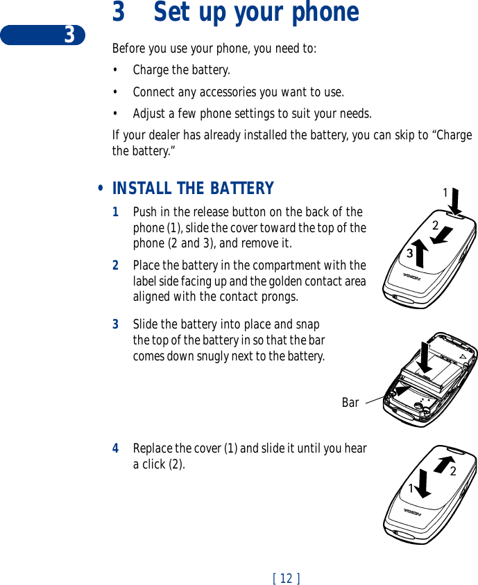 3[ 12 ]3 Set up your phoneBefore you use your phone, you need to:•Charge the battery.•Connect any accessories you want to use. •Adjust a few phone settings to suit your needs.If your dealer has already installed the battery, you can skip to “Charge the battery.” •INSTALL THE BATTERY 1Push in the release button on the back of the phone (1), slide the cover toward the top of the phone (2 and 3), and remove it. 2Place the battery in the compartment with the label side facing up and the golden contact area aligned with the contact prongs. 3Slide the battery into place and snap the top of the battery in so that the bar comes down snugly next to the battery. 4Replace the cover (1) and slide it until you hear a click (2).  Bar