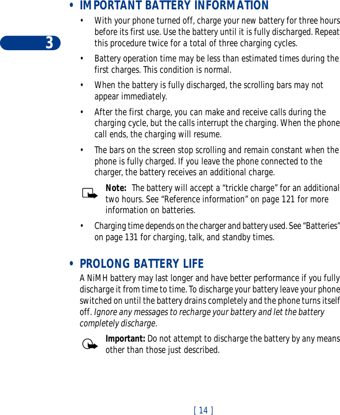 3[ 14 ] •IMPORTANT BATTERY INFORMATION•With your phone turned off, charge your new battery for three hours before its first use. Use the battery until it is fully discharged. Repeat this procedure twice for a total of three charging cycles.•Battery operation time may be less than estimated times during the first charges. This condition is normal.•When the battery is fully discharged, the scrolling bars may not appear immediately. •After the first charge, you can make and receive calls during the charging cycle, but the calls interrupt the charging. When the phone call ends, the charging will resume.•The bars on the screen stop scrolling and remain constant when the phone is fully charged. If you leave the phone connected to the charger, the battery receives an additional charge.Note:  The battery will accept a “trickle charge” for an additional two hours. See “Reference information” on page 121 for more information on batteries.•Charging time depends on the charger and battery used. See “Batteries” on page 131 for charging, talk, and standby times. •PROLONG BATTERY LIFEA NiMH battery may last longer and have better performance if you fully discharge it from time to time. To discharge your battery leave your phone switched on until the battery drains completely and the phone turns itself off. Ignore any messages to recharge your battery and let the battery completely discharge.Important: Do not attempt to discharge the battery by any means other than those just described.
