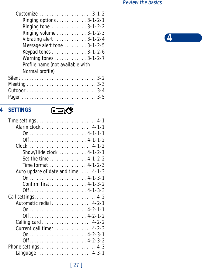 [ 27 ]Review the basics4Customize . . . . . . . . . . . . . . . . . . . . . 3-1-2Ringing options . . . . . . . . . . . . 3-1-2-1Ringing tone . . . . . . . . . . . . . . 3-1-2-2Ringing volume . . . . . . . . . . . . 3-1-2-3Vibrating alert . . . . . . . . . . . . . 3-1-2-4Message alert tone . . . . . . . . . 3-1-2-5Keypad tones . . . . . . . . . . . . . . 3-1-2-6Warning tones. . . . . . . . . . . . . 3-1-2-7Profile name (not available withNormal profile)Silent . . . . . . . . . . . . . . . . . . . . . . . . . . . . . . 3-2Meeting . . . . . . . . . . . . . . . . . . . . . . . . . . . . 3-3Outdoor . . . . . . . . . . . . . . . . . . . . . . . . . . . . 3-4Pager . . . . . . . . . . . . . . . . . . . . . . . . . . . . . . 3-5Time settings. . . . . . . . . . . . . . . . . . . . . . . . 4-1Alarm clock . . . . . . . . . . . . . . . . . . . . 4-1-1On. . . . . . . . . . . . . . . . . . . . . . . 4-1-1-1Off. . . . . . . . . . . . . . . . . . . . . . . 4-1-1-2Clock . . . . . . . . . . . . . . . . . . . . . . . . . 4-1-2Show/Hide clock . . . . . . . . . . . 4-1-2-1Set the time. . . . . . . . . . . . . . . 4-1-2-2Time format . . . . . . . . . . . . . . . 4-1-2-3Auto update of date and time . . . . . 4-1-3On. . . . . . . . . . . . . . . . . . . . . . . 4-1-3-1Confirm first. . . . . . . . . . . . . . . 4-1-3-2Off. . . . . . . . . . . . . . . . . . . . . . . 4-1-3-3Call settings. . . . . . . . . . . . . . . . . . . . . . . . . 4-2Automatic redial. . . . . . . . . . . . . . . . 4-2-1On. . . . . . . . . . . . . . . . . . . . . . . 4-2-1-1Off. . . . . . . . . . . . . . . . . . . . . . . 4-2-1-2Calling card . . . . . . . . . . . . . . . . . . . . 4-2-2Current call timer . . . . . . . . . . . . . . . 4-2-3On. . . . . . . . . . . . . . . . . . . . . . . 4-2-3-1Off. . . . . . . . . . . . . . . . . . . . . . . 4-2-3-2Phone settings. . . . . . . . . . . . . . . . . . . . . . . 4-3Language  . . . . . . . . . . . . . . . . . . . . . 4-3-14 SETTINGS            