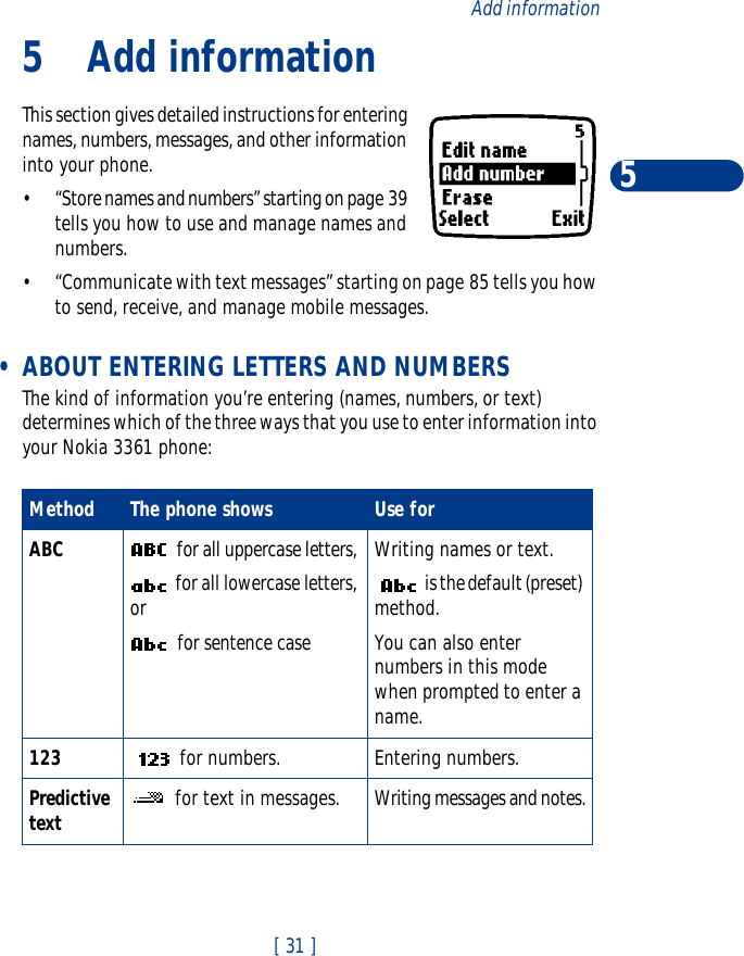 [ 31 ]Add information55Add informationThis section gives detailed instructions for entering names, numbers, messages, and other information into your phone.•“Store names and numbers” starting on page 39 tells you how to use and manage names and numbers.•“Communicate with text messages” starting on page 85 tells you how to send, receive, and manage mobile messages. •ABOUT ENTERING LETTERS AND NUMBERSThe kind of information you’re entering (names, numbers, or text) determines which of the three ways that you use to enter information into your Nokia 3361 phone:Method The phone shows  Use forABC  for all uppercase letters,  for all lowercase letters, or   for sentence caseWriting names or text. is the default (preset) method.You can also enter numbers in this mode when prompted to enter a name.123  for numbers. Entering numbers. Predictive text  for text in messages. Writing messages and notes.