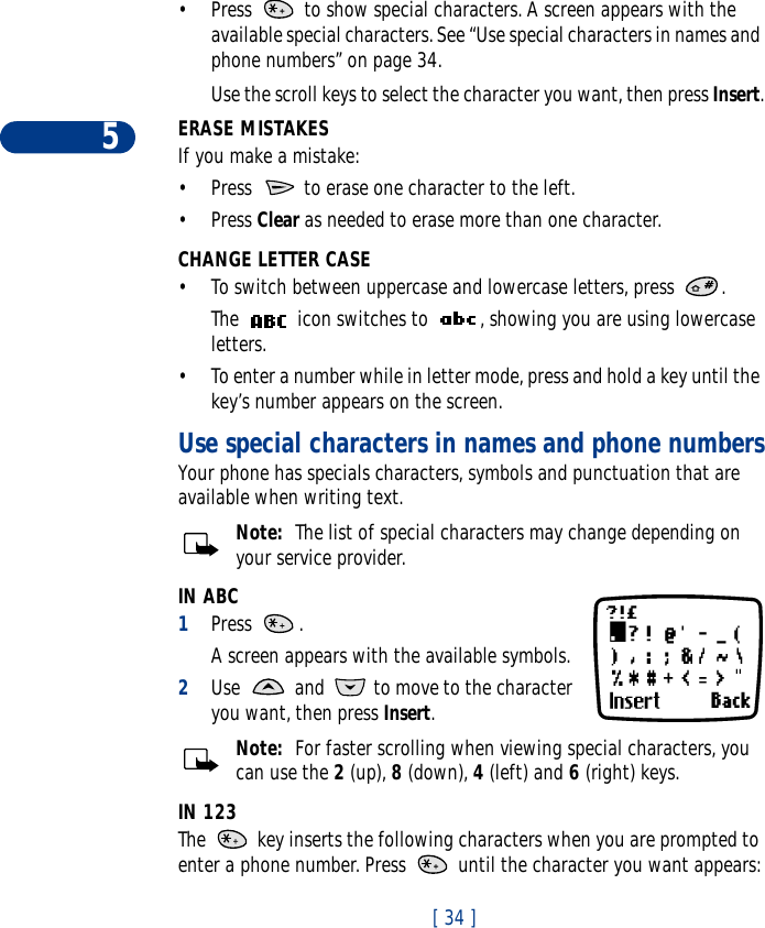 5[ 34 ]•Press   to show special characters. A screen appears with the available special characters. See “Use special characters in names and phone numbers” on page 34.Use the scroll keys to select the character you want, then press Insert.ERASE MISTAKESIf you make a mistake:•Press   to erase one character to the left. •Press Clear as needed to erase more than one character.CHANGE LETTER CASE•To switch between uppercase and lowercase letters, press  .The   icon switches to  , showing you are using lowercase letters.•To enter a number while in letter mode, press and hold a key until the key’s number appears on the screen. Use special characters in names and phone numbersYour phone has specials characters, symbols and punctuation that are available when writing text. Note:  The list of special characters may change depending on your service provider.IN ABC1Press . A screen appears with the available symbols. 2Use   and   to move to the character you want, then press Insert. Note:  For faster scrolling when viewing special characters, you can use the 2 (up), 8 (down), 4 (left) and 6 (right) keys.IN 123The   key inserts the following characters when you are prompted to enter a phone number. Press   until the character you want appears: