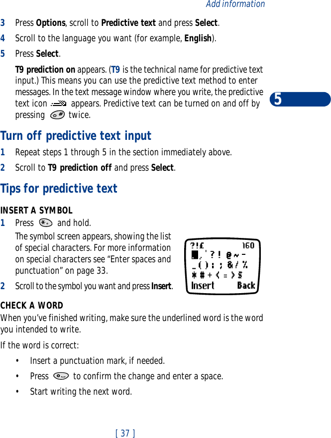 [ 37 ]Add information53Press Options, scroll to Predictive text and press Select.4Scroll to the language you want (for example, English).5Press Select.T9 prediction on appears. (T9 is the technical name for predictive text input.) This means you can use the predictive text method to enter messages. In the text message window where you write, the predictive text icon   appears. Predictive text can be turned on and off by pressing  twice.Turn off predictive text input1Repeat steps 1 through 5 in the section immediately above. 2Scroll to T9 prediction off and press Select.Tips for predictive textINSERT A SYMBOL1Press   and hold.The symbol screen appears, showing the list of special characters. For more information on special characters see “Enter spaces and punctuation” on page 33.2Scroll to the symbol you want and press Insert.CHECK A WORDWhen you’ve finished writing, make sure the underlined word is the word you intended to write.If the word is correct:•Insert a punctuation mark, if needed.•Press   to confirm the change and enter a space.•Start writing the next word.