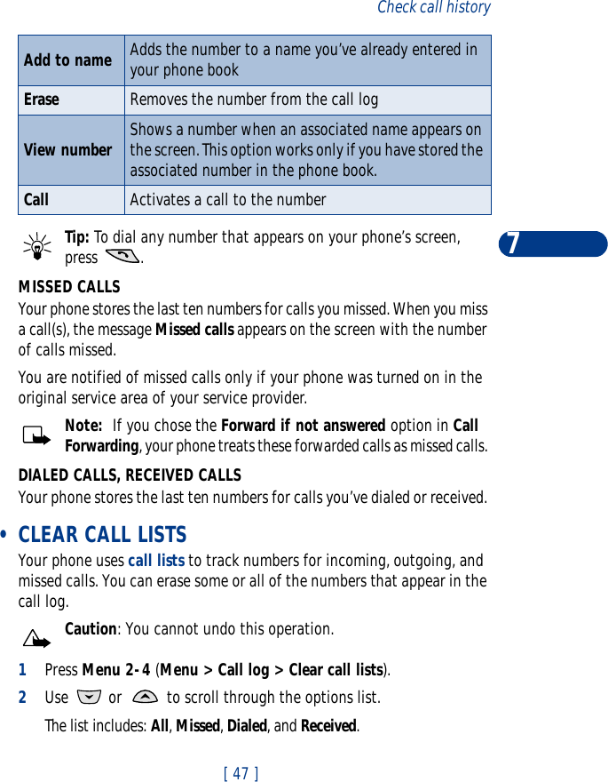 [ 47 ]Check call history7Tip: To dial any number that appears on your phone’s screen, press .MISSED CALLSYour phone stores the last ten numbers for calls you missed. When you miss a call(s), the message Missed calls appears on the screen with the number of calls missed.You are notified of missed calls only if your phone was turned on in the original service area of your service provider.Note:  If you chose the Forward if not answered option in Call Forwarding, your phone treats these forwarded calls as missed calls. DIALED CALLS, RECEIVED CALLSYour phone stores the last ten numbers for calls you’ve dialed or received.  •CLEAR CALL LISTSYour phone uses call lists to track numbers for incoming, outgoing, and missed calls. You can erase some or all of the numbers that appear in the call log. Caution: You cannot undo this operation.1Press Menu 2-4 (Menu &gt; Call log &gt; Clear call lists).2Use   or   to scroll through the options list.The list includes: All, Missed, Dialed, and Received.Add to name Adds the number to a name you’ve already entered in your phone bookErase Removes the number from the call logView number Shows a number when an associated name appears on the screen. This option works only if you have stored the associated number in the phone book. Call Activates a call to the number