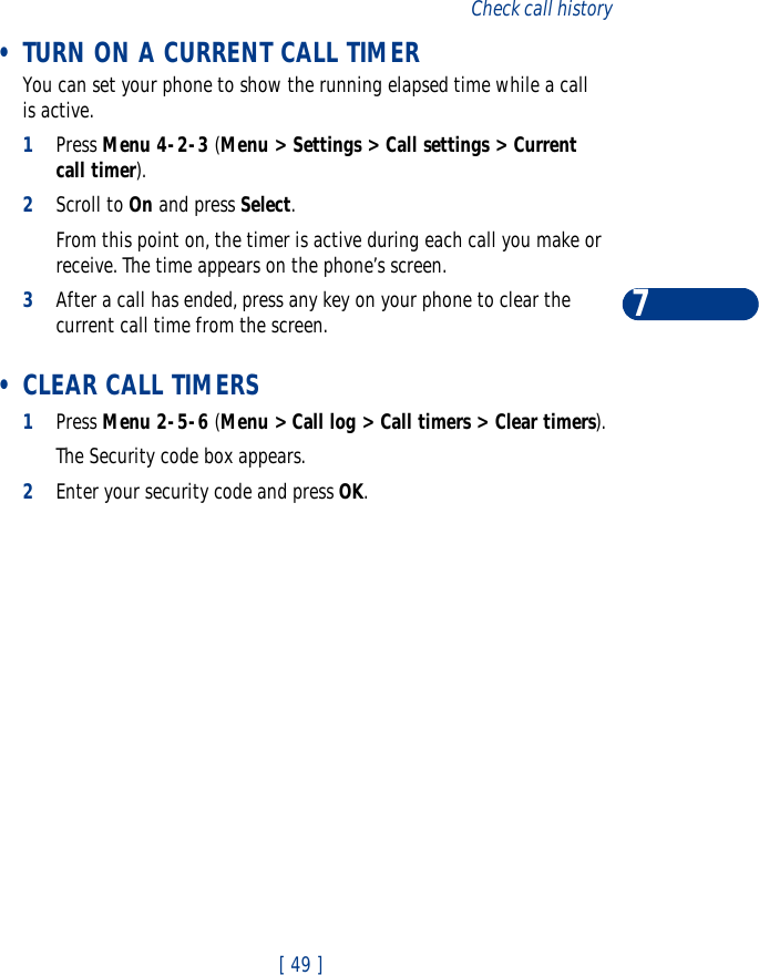 [ 49 ]Check call history7 •TURN ON A CURRENT CALL TIMERYou can set your phone to show the running elapsed time while a call is active.1Press Menu 4-2-3 (Menu &gt; Settings &gt; Call settings &gt; Current call timer).2Scroll to On and press Select. From this point on, the timer is active during each call you make or receive. The time appears on the phone’s screen.3After a call has ended, press any key on your phone to clear the current call time from the screen. •CLEAR CALL TIMERS1Press Menu 2-5-6 (Menu &gt; Call log &gt; Call timers &gt; Clear timers). The Security code box appears.2Enter your security code and press OK.