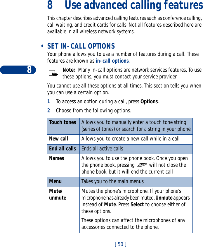 8[ 50 ]8 Use advanced calling featuresThis chapter describes advanced calling features such as conference calling, call waiting, and credit cards for calls. Not all features described here are available in all wireless network systems.  •SET IN-CALL OPTIONSYour phone allows you to use a number of features during a call. These features are known as in-call options.Note:  Many in-call options are network services features. To use these options, you must contact your service provider.You cannot use all these options at all times. This section tells you when you can use a certain option.1To access an option during a call, press Options. 2Choose from the following options.Touch tones Allows you to manually enter a touch tone string (series of tones) or search for a string in your phoneNew call Allows you to create a new call while in a callEnd all calls Ends all active callsNames Allows you to use the phone book. Once you open the phone book, pressing   will not close the phone book, but it will end the current callMenu Takes you to the main menusMute/unmute Mutes the phone’s microphone. If your phone’s microphone has already been muted, Unmute appears instead of Mute. Press Select to choose either of these options. These options can affect the microphones of any accessories connected to the phone.