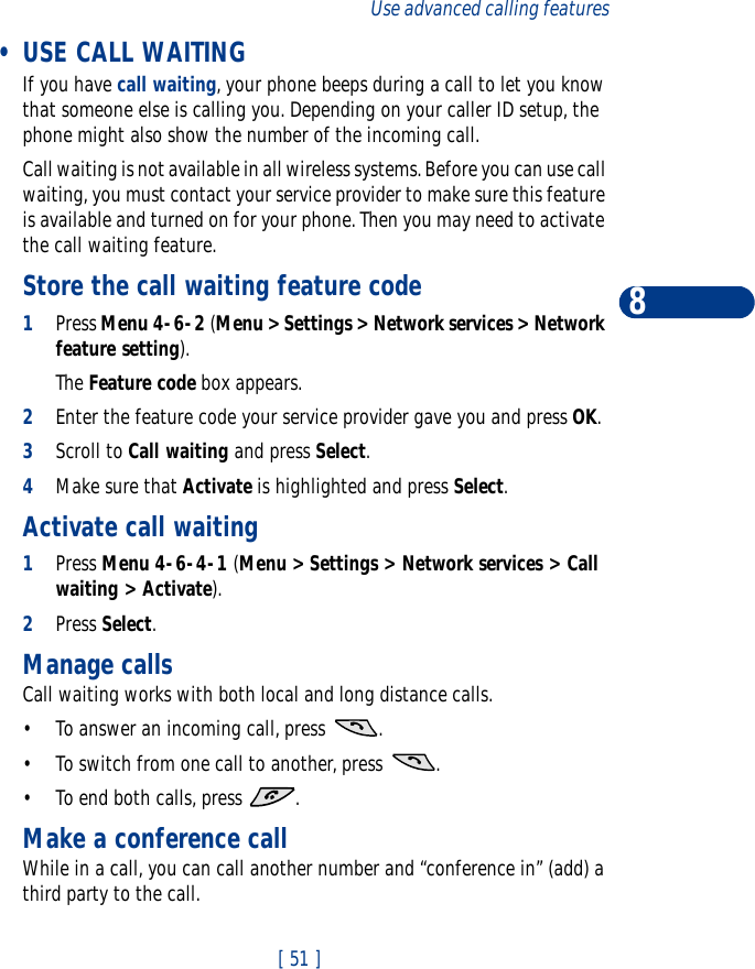 [ 51 ]Use advanced calling features8 •USE CALL WAITINGIf you have call waiting, your phone beeps during a call to let you know that someone else is calling you. Depending on your caller ID setup, the phone might also show the number of the incoming call. Call waiting is not available in all wireless systems. Before you can use call waiting, you must contact your service provider to make sure this feature is available and turned on for your phone. Then you may need to activate the call waiting feature. Store the call waiting feature code1Press Menu 4-6-2 (Menu &gt; Settings &gt; Network services &gt; Network feature setting).The Feature code box appears.2Enter the feature code your service provider gave you and press OK.3Scroll to Call waiting and press Select. 4Make sure that Activate is highlighted and press Select.Activate call waiting1Press Menu 4-6-4-1 (Menu &gt; Settings &gt; Network services &gt; Call waiting &gt; Activate).2Press Select. Manage callsCall waiting works with both local and long distance calls.•To answer an incoming call, press  .•To switch from one call to another, press  .•To end both calls, press  .Make a conference callWhile in a call, you can call another number and “conference in” (add) a third party to the call.