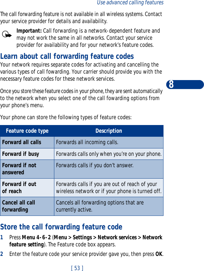 [ 53 ]Use advanced calling features8The call forwarding feature is not available in all wireless systems. Contact your service provider for details and availability.Important: Call forwarding is a network-dependent feature and may not work the same in all networks. Contact your service provider for availability and for your network’s feature codes.Learn about call forwarding feature codesYour network requires separate codes for activating and cancelling the various types of call fowarding. Your carrier should provide you with the necessary feature codes for these network services.Once you store these feature codes in your phone, they are sent automatically to the network when you select one of the call fowarding options from your phone’s menu.Your phone can store the following types of feature codes:Store the call forwarding feature code1Press Menu 4-6-2 (Menu &gt; Settings &gt; Network services &gt; Network feature setting). The Feature code box appears.2Enter the feature code your service provider gave you, then press OK.Feature code type DescriptionForward all calls Forwards all incoming calls.Forward if busy Forwards calls only when you’re on your phone.Forward if not answered Forwards calls if you don’t answer. Forward if out of reach  Forwards calls if you are out of reach of your wireless network or if your phone is turned off.Cancel all call forwarding Cancels all forwarding options that are currently active.