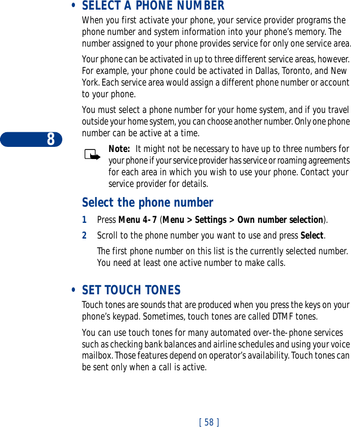 8[ 58 ] •SELECT A PHONE NUMBERWhen you first activate your phone, your service provider programs the phone number and system information into your phone’s memory. The number assigned to your phone provides service for only one service area.Your phone can be activated in up to three different service areas, however. For example, your phone could be activated in Dallas, Toronto, and New York. Each service area would assign a different phone number or account to your phone. You must select a phone number for your home system, and if you travel outside your home system, you can choose another number. Only one phone number can be active at a time.Note:  It might not be necessary to have up to three numbers for your phone if your service provider has service or roaming agreements for each area in which you wish to use your phone. Contact your service provider for details.Select the phone number1Press Menu 4-7 (Menu &gt; Settings &gt; Own number selection). 2Scroll to the phone number you want to use and press Select.The first phone number on this list is the currently selected number. You need at least one active number to make calls.  •SET TOUCH TONESTouch tones are sounds that are produced when you press the keys on your phone’s keypad. Sometimes, touch tones are called DTMF tones.You can use touch tones for many automated over-the-phone services such as checking bank balances and airline schedules and using your voice mailbox. Those features depend on operator’s availability. Touch tones can be sent only when a call is active. 