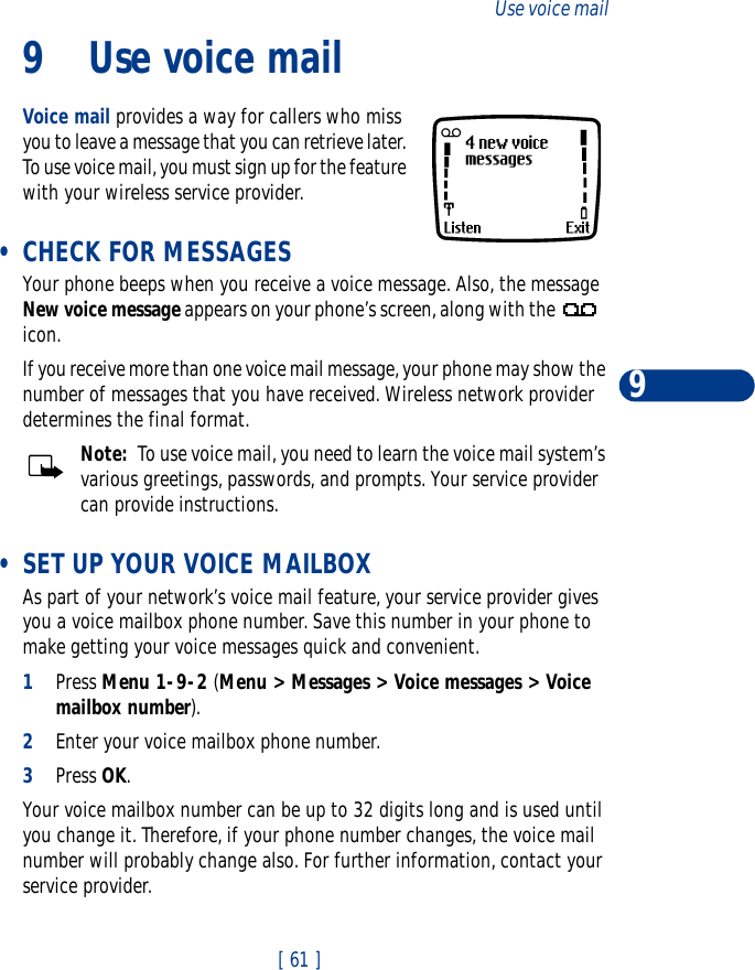 [ 61 ]Use voice mail99 Use voice mailVoice mail provides a way for callers who miss you to leave a message that you can retrieve later. To use voice mail, you must sign up for the feature with your wireless service provider.  •CHECK FOR MESSAGESYour phone beeps when you receive a voice message. Also, the message New voice message appears on your phone’s screen, along with the   icon.If you receive more than one voice mail message, your phone may show the number of messages that you have received. Wireless network provider determines the final format.Note:  To use voice mail, you need to learn the voice mail system’s various greetings, passwords, and prompts. Your service provider can provide instructions.  •SET UP YOUR VOICE MAILBOXAs part of your network’s voice mail feature, your service provider gives you a voice mailbox phone number. Save this number in your phone to make getting your voice messages quick and convenient.1Press Menu 1-9-2 (Menu &gt; Messages &gt; Voice messages &gt; Voice mailbox number).2Enter your voice mailbox phone number.3Press OK.Your voice mailbox number can be up to 32 digits long and is used until you change it. Therefore, if your phone number changes, the voice mail number will probably change also. For further information, contact your service provider. 