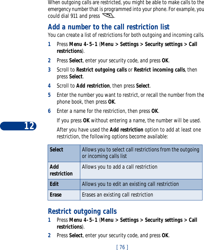12[ 76 ]When outgoing calls are restricted, you might be able to make calls to the emergency number that is programmed into your phone. For example, you could dial 911 and press  . Add a number to the call restriction listYou can create a list of restrictions for both outgoing and incoming calls. 1Press Menu 4-5-1 (Menu &gt; Settings &gt; Security settings &gt; Call restrictions).2Press Select, enter your security code, and press OK.3Scroll to Restrict outgoing calls or Restrict incoming calls, then press Select.4Scroll to Add restriction, then press Select.5Enter the number you want to restrict, or recall the number from the phone book, then press OK.6Enter a name for the restriction, then press OK. If you press OK without entering a name, the number will be used. After you have used the Add restriction option to add at least one restriction, the following options become available:Restrict outgoing calls1Press Menu 4-5-1 (Menu &gt; Settings &gt; Security settings &gt; Call restrictions).2Press Select, enter your security code, and press OK.Select Allows you to select call restrictions from the outgoing or incoming calls listAdd restriction Allows you to add a call restrictionEdit Allows you to edit an existing call restrictionErase Erases an existing call restriction
