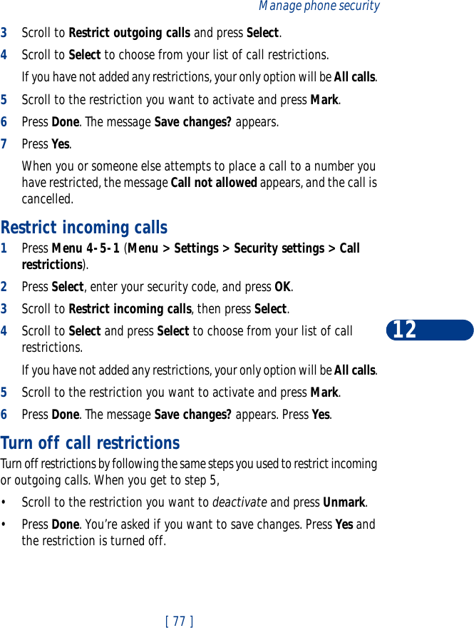 [ 77 ]Manage phone security123Scroll to Restrict outgoing calls and press Select.4Scroll to Select to choose from your list of call restrictions.If you have not added any restrictions, your only option will be All calls. 5Scroll to the restriction you want to activate and press Mark.6Press Done. The message Save changes? appears. 7Press Yes.When you or someone else attempts to place a call to a number you have restricted, the message Call not allowed appears, and the call is cancelled. Restrict incoming calls1Press Menu 4-5-1 (Menu &gt; Settings &gt; Security settings &gt; Call restrictions).2Press Select, enter your security code, and press OK.3Scroll to Restrict incoming calls, then press Select. 4Scroll to Select and press Select to choose from your list of call restrictions.If you have not added any restrictions, your only option will be All calls. 5Scroll to the restriction you want to activate and press Mark.6Press Done. The message Save changes? appears. Press Yes.Turn off call restrictionsTurn off restrictions by following the same steps you used to restrict incoming or outgoing calls. When you get to step 5, •Scroll to the restriction you want to deactivate and press Unmark.•Press Done. You’re asked if you want to save changes. Press Yes and the restriction is turned off. 