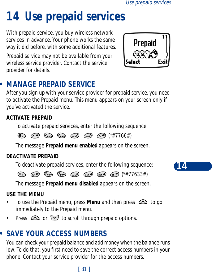[ 81 ]Use prepaid services1414 Use prepaid servicesWith prepaid service, you buy wireless network services in advance. Your phone works the same way it did before, with some additional features.Prepaid service may not be available from your wireless service provider. Contact the service provider for details. •MANAGE PREPAID SERVICEAfter you sign up with your service provider for prepaid service, you need to activate the Prepaid menu. This menu appears on your screen only if you’ve activated the service.ACTIVATE PREPAIDTo activate prepaid services, enter the following sequence:       (*#7766#)The message Prepaid menu enabled appears on the screen.DEACTIVATE PREPAIDTo deactivate prepaid services, enter the following sequence:        (*#77633#)The message Prepaid menu disabled appears on the screen.USE THE MENU•To use the Prepaid menu, press Menu and then press   to go immediately to the Prepaid menu.•Press   or   to scroll through prepaid options. •SAVE YOUR ACCESS NUMBERSYou can check your prepaid balance and add money when the balance runs low. To do that, you first need to save the correct access numbers in your phone. Contact your service provider for the access numbers.