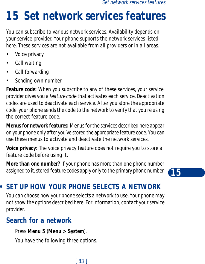 [ 83 ]Set network services features1515 Set network services featuresYou can subscribe to various network services. Availability depends on your service provider. Your phone supports the network services listed here. These services are not available from all providers or in all areas.•Voice privacy•Call waiting•Call forwarding•Sending own numberFeature code: When you subscribe to any of these services, your service provider gives you a feature code that activates each service. Deactivation codes are used to deactivate each service. After you store the appropriate code, your phone sends the code to the network to verify that you’re using the correct feature code. Menus for network features: Menus for the services described here appear on your phone only after you’ve stored the appropriate feature code. You can use these menus to activate and deactivate the network services. Voice privacy: The voice privacy feature does not require you to store a feature code before using it.More than one number? If your phone has more than one phone number assigned to it, stored feature codes apply only to the primary phone number.  •SET UP HOW YOUR PHONE SELECTS A NETWORKYou can choose how your phone selects a network to use. Your phone may not show the options described here. For information, contact your service provider.Search for a networkPress Menu 5 (Menu &gt; System).You have the following three options.