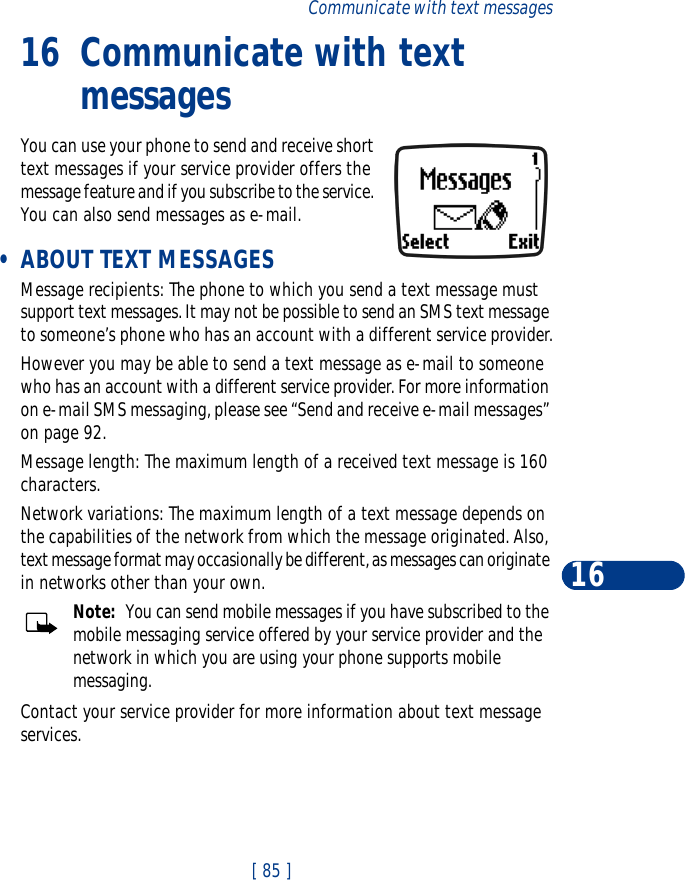 [ 85 ]Communicate with text messages1616 Communicate with text messagesYou can use your phone to send and receive short text messages if your service provider offers the message feature and if you subscribe to the service. You can also send messages as e-mail. •ABOUT TEXT MESSAGESMessage recipients: The phone to which you send a text message must support text messages. It may not be possible to send an SMS text message to someone’s phone who has an account with a different service provider.However you may be able to send a text message as e-mail to someone who has an account with a different service provider. For more information on e-mail SMS messaging, please see “Send and receive e-mail messages” on page 92.Message length: The maximum length of a received text message is 160 characters. Network variations: The maximum length of a text message depends on the capabilities of the network from which the message originated. Also, text message format may occasionally be different, as messages can originate in networks other than your own.Note:  You can send mobile messages if you have subscribed to the mobile messaging service offered by your service provider and the network in which you are using your phone supports mobile messaging. Contact your service provider for more information about text message services.