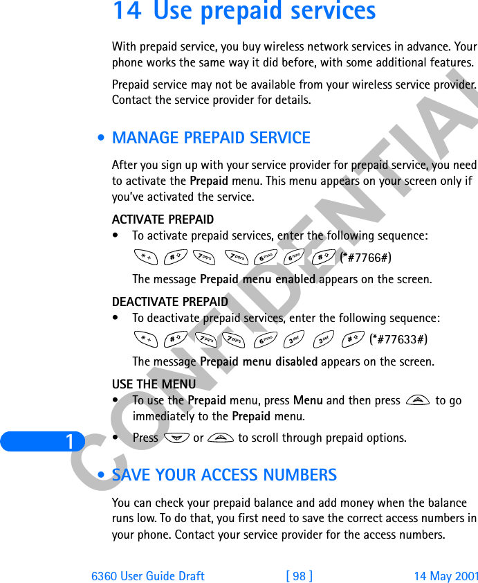 &amp;21),&apos;(17,$/16360 User Guide Draft [ 98 ] 14 May 200114 Use prepaid servicesWith prepaid service, you buy wireless network services in advance. Your phone works the same way it did before, with some additional features.Prepaid service may not be available from your wireless service provider. Contact the service provider for details. • MANAGE PREPAID SERVICEAfter you sign up with your service provider for prepaid service, you need to activate the Prepaid menu. This menu appears on your screen only if you’ve activated the service.ACTIVATE PREPAID• To activate prepaid services, enter the following sequence:       (*#7766#)The message Prepaid menu enabled appears on the screen.DEACTIVATE PREPAID• To deactivate prepaid services, enter the following sequence:        (*#77633#)The message Prepaid menu disabled appears on the screen.USE THE MENU• To use the Prepaid menu, press Menu and then press   to go immediately to the Prepaid menu.• Press   or   to scroll through prepaid options. • SAVE YOUR ACCESS NUMBERSYou can check your prepaid balance and add money when the balance runs low. To do that, you first need to save the correct access numbers in your phone. Contact your service provider for the access numbers.