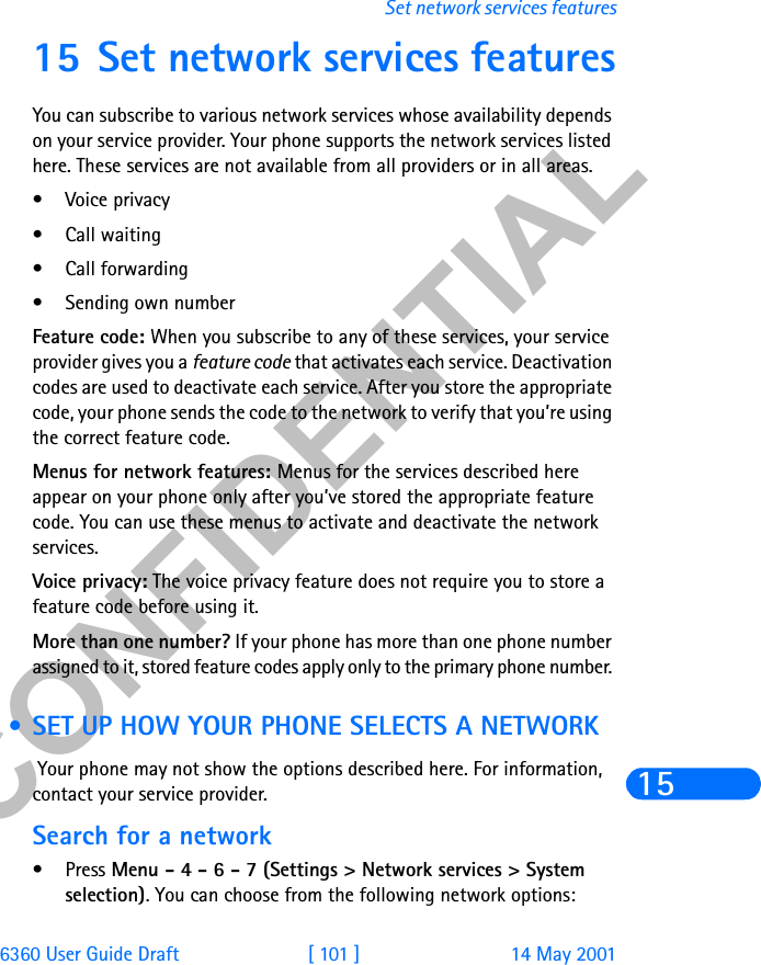 &amp;21),&apos;(17,$/6360 User Guide Draft [ 101 ] 14 May 2001Set network services features1515 Set network services featuresYou can subscribe to various network services whose availability depends on your service provider. Your phone supports the network services listed here. These services are not available from all providers or in all areas.• Voice privacy• Call waiting• Call forwarding• Sending own numberFeature code: When you subscribe to any of these services, your service provider gives you a feature code that activates each service. Deactivation codes are used to deactivate each service. After you store the appropriate code, your phone sends the code to the network to verify that you’re using the correct feature code. Menus for network features: Menus for the services described here appear on your phone only after you’ve stored the appropriate feature code. You can use these menus to activate and deactivate the network services. Voice privacy: The voice privacy feature does not require you to store a feature code before using it.More than one number? If your phone has more than one phone number assigned to it, stored feature codes apply only to the primary phone number.  • SET UP HOW YOUR PHONE SELECTS A NETWORK Your phone may not show the options described here. For information, contact your service provider.Search for a network•Press Menu - 4 - 6 - 7 (Settings &gt; Network services &gt; System selection). You can choose from the following network options: