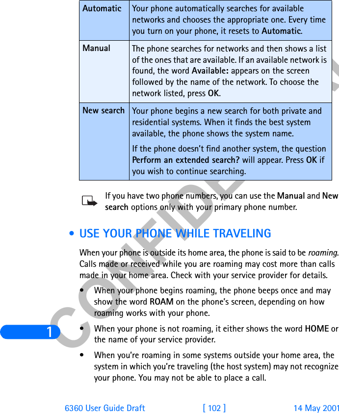 &amp;21),&apos;(17,$/16360 User Guide Draft [ 102 ] 14 May 2001If you have two phone numbers, you can use the Manual and New search options only with your primary phone number.  • USE YOUR PHONE WHILE TRAVELINGWhen your phone is outside its home area, the phone is said to be roaming. Calls made or received while you are roaming may cost more than calls made in your home area. Check with your service provider for details.• When your phone begins roaming, the phone beeps once and may show the word ROAM on the phone’s screen, depending on how roaming works with your phone.• When your phone is not roaming, it either shows the word HOME or the name of your service provider.• When you’re roaming in some systems outside your home area, the system in which you’re traveling (the host system) may not recognize your phone. You may not be able to place a call.Automatic Your phone automatically searches for available networks and chooses the appropriate one. Every time you turn on your phone, it resets to Automatic.Manual The phone searches for networks and then shows a list of the ones that are available. If an available network is found, the word Available: appears on the screen followed by the name of the network. To choose the network listed, press OK.New search Your phone begins a new search for both private and residential systems. When it finds the best system available, the phone shows the system name. If the phone doesn’t find another system, the question Perform an extended search? will appear. Press OK if you wish to continue searching.