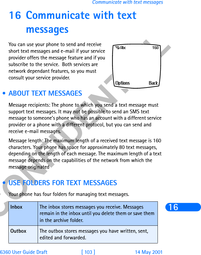 &amp;21),&apos;(17,$/6360 User Guide Draft [ 103 ] 14 May 2001Communicate with text messages1616 Communicate with text messagesYou can use your phone to send and receive short text messages and e-mail if your service provider offers the message feature and if you subscribe to the service.  Both services are network dependant features, so you must consult your service provider. • ABOUT TEXT MESSAGESMessage recipients: The phone to which you send a text message must support text messages. It may not be possible to send an SMS text message to someone’s phone who has an account with a different service provider or a phone with a different protocol, but you can send and receive e-mail messages.Message length: The maximum length of a received text message is 160 characters. Your phone has space for approximately 80 text messages, depending on the length of each message. The maximum length of a text message depends on the capabilities of the network from which the message originated • USE FOLDERS FOR TEXT MESSAGESYour phone has four folders for managing text messages. Inbox The inbox stores messages you receive. Messages remain in the inbox until you delete them or save them in the archive folder.Outbox The outbox stores messages you have written, sent, edited and forwarded.