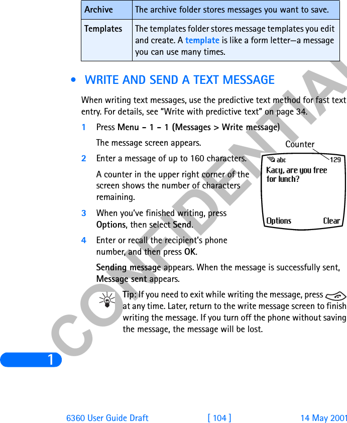 &amp;21),&apos;(17,$/16360 User Guide Draft [ 104 ] 14 May 2001 •  WRITE AND SEND A TEXT MESSAGEWhen writing text messages, use the predictive text method for fast text entry. For details, see “Write with predictive text” on page 34.1Press Menu - 1 - 1 (Messages &gt; Write message)The message screen appears.2Enter a message of up to 160 characters.A counter in the upper right corner of the screen shows the number of characters remaining.3When you’ve finished writing, press Options, then select Send.4Enter or recall the recipient’s phone number, and then press OK. Sending message appears. When the message is successfully sent, Message sent appears.Tip: If you need to exit while writing the message, press   at any time. Later, return to the write message screen to finish writing the message. If you turn off the phone without saving the message, the message will be lost.Archive The archive folder stores messages you want to save.Templates The templates folder stores message templates you edit and create. A template is like a form letter—a message you can use many times.Counter
