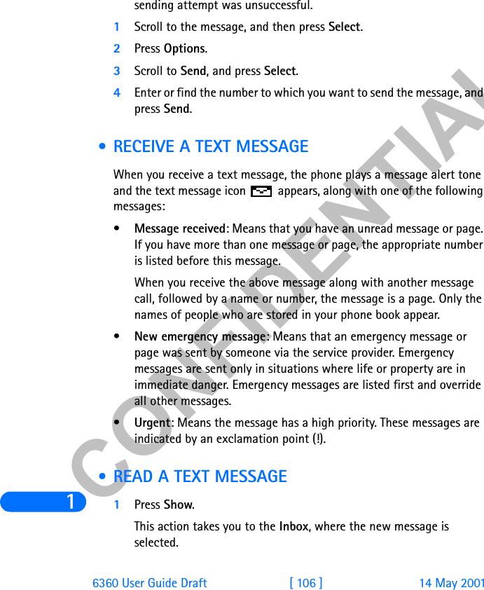 &amp;21),&apos;(17,$/16360 User Guide Draft [ 106 ] 14 May 2001sending attempt was unsuccessful.1Scroll to the message, and then press Select.2Press Options.3Scroll to Send, and press Select.4Enter or find the number to which you want to send the message, and press Send. • RECEIVE A TEXT MESSAGEWhen you receive a text message, the phone plays a message alert tone and the text message icon   appears, along with one of the following messages:•Message received: Means that you have an unread message or page. If you have more than one message or page, the appropriate number is listed before this message. When you receive the above message along with another message call, followed by a name or number, the message is a page. Only the names of people who are stored in your phone book appear.•New emergency message: Means that an emergency message or page was sent by someone via the service provider. Emergency messages are sent only in situations where life or property are in immediate danger. Emergency messages are listed first and override all other messages.•Urgent: Means the message has a high priority. These messages are indicated by an exclamation point (!).  • READ A TEXT MESSAGE1Press Show.This action takes you to the Inbox, where the new message is selected.