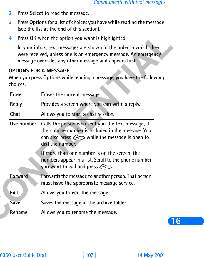 &amp;21),&apos;(17,$/6360 User Guide Draft [ 107 ] 14 May 2001Communicate with text messages162Press Select to read the message.3Press Options for a list of choices you have while reading the message (see the list at the end of this section).4Press OK when the option you want is highlighted.In your inbox, text messages are shown in the order in which they were received, unless one is an emergency message. An emergency message overrides any other message and appears first.OPTIONS FOR A MESSAGEWhen you press Options while reading a message, you have the following choices.Erase Erases the current message.Reply Provides a screen where you can write a reply.Chat Allows you to start a chat session. Use number Calls the person who sent you the text message, if their phone number is included in the message. You can also press   while the message is open to dial the number.If more than one number is on the screen, the numbers appear in a list. Scroll to the phone number you want to call and press  .Forward Forwards the message to another person. That person must have the appropriate message service.Edit Allows you to edit the message.Save Saves the message in the archive folder.Rename Allows you to rename the message.