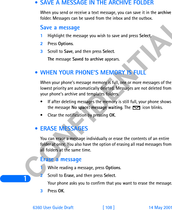 &amp;21),&apos;(17,$/16360 User Guide Draft [ 108 ] 14 May 2001 • SAVE A MESSAGE IN THE ARCHIVE FOLDERWhen you send or receive a text message, you can save it in the archive folder. Messages can be saved from the inbox and the outbox. Save a message 1Highlight the message you wish to save and press Select. 2Press Options.3Scroll to Save, and then press Select.The message Saved to archive appears. • WHEN YOUR PHONE’S MEMORY IS FULLWhen your phone’s message memory is full, one or more messages of the lowest priority are automatically deleted. Messages are not deleted from your phone’s archive and templates folders. • If after deleting messages the memory is still full, your phone shows the message No space: message waiting. The   icon blinks.• Clear the notification by pressing OK. • ERASE MESSAGESYou can erase a message individually or erase the contents of an entire folder at once. You also have the option of erasing all read messages from all folders at the same time.Erase a message1While reading a message, press Options.2Scroll to Erase, and then press Select.Your phone asks you to confirm that you want to erase the message.3Press OK.