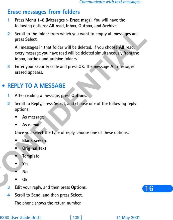 &amp;21),&apos;(17,$/6360 User Guide Draft [ 109 ] 14 May 2001Communicate with text messages16Erase messages from folders1Press Menu 1-8 (Messages &gt; Erase msgs). You will have the following options: All read, Inbox, Outbox, and Archive. 2Scroll to the folder from which you want to empty all messages and press Select. All messages in that folder will be deleted. If you choose All read, every message you have read will be deleted simultaneously from the inbox, outbox and archive folders. 3Enter your security code and press OK. The message All messages erased appears. • REPLY TO A MESSAGE1After reading a message, press Options.2Scroll to Reply, press Select, and choose one of the following reply options:•As message•As e-mailOnce you select the type of reply, choose one of these options:•Blank screen •Original text •Template •Yes•No•Ok3Edit your reply, and then press Options.4Scroll to Send, and then press Select.The phone shows the return number.