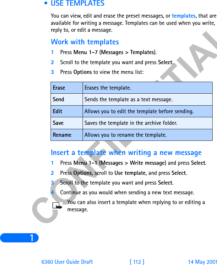 &amp;21),&apos;(17,$/16360 User Guide Draft [ 112 ] 14 May 2001 • USE TEMPLATESYou can view, edit and erase the preset messages, or templates, that are available for writing a message. Templates can be used when you write, reply to, or edit a message. Work with templates1Press Menu 1-7 (Messages &gt; Templates).2Scroll to the template you want and press Select. 3Press Options to view the menu list:Insert a template when writing a new message1Press Menu 1-1 (Messages &gt; Write message) and press Select.2Press Options, scroll to Use template, and press Select.3Scroll to the template you want and press Select. 4Continue as you would when sending a new text message. You can also insert a template when replying to or editing a message. Erase Erases the template.Send Sends the template as a text message.Edit  Allows you to edit the template before sending.Save Saves the template in the archive folder.Rename Allows you to rename the template.