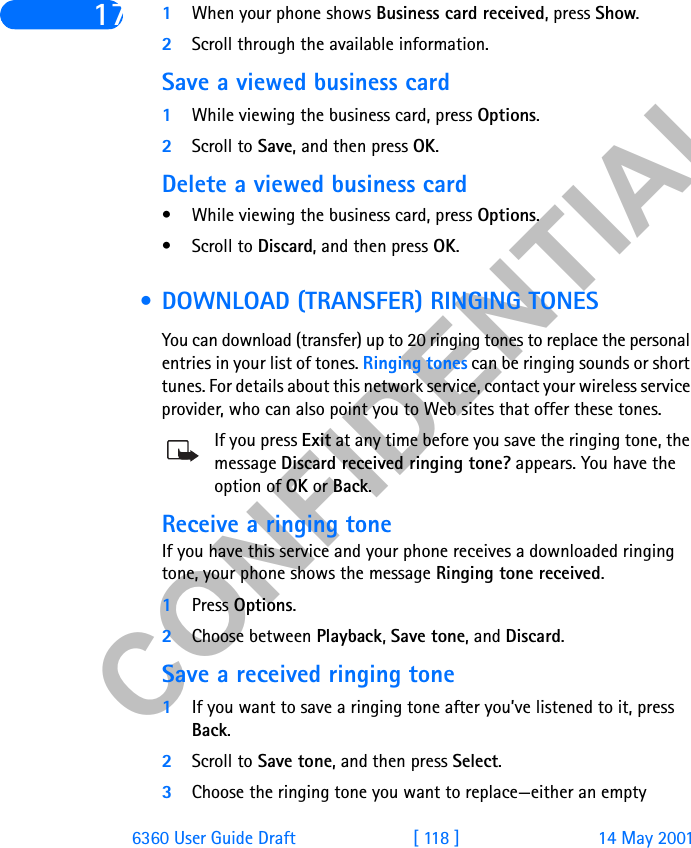 &amp;21),&apos;(17,$/6360 User Guide Draft [ 118 ] 14 May 200117 1When your phone shows Business card received, press Show.2Scroll through the available information.Save a viewed business card1While viewing the business card, press Options.2Scroll to Save, and then press OK.Delete a viewed business card• While viewing the business card, press Options.• Scroll to Discard, and then press OK. • DOWNLOAD (TRANSFER) RINGING TONESYou can download (transfer) up to 20 ringing tones to replace the personal entries in your list of tones. Ringing tones can be ringing sounds or short tunes. For details about this network service, contact your wireless service provider, who can also point you to Web sites that offer these tones. If you press Exit at any time before you save the ringing tone, the message Discard received ringing tone? appears. You have the option of OK or Back.Receive a ringing toneIf you have this service and your phone receives a downloaded ringing tone, your phone shows the message Ringing tone received.1Press Options.2Choose between Playback, Save tone, and Discard.Save a received ringing tone1If you want to save a ringing tone after you’ve listened to it, press Back.2Scroll to Save tone, and then press Select.3Choose the ringing tone you want to replace—either an empty 