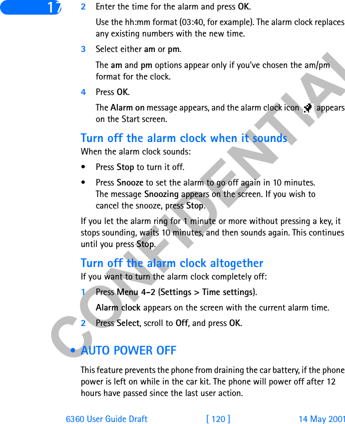 &amp;21),&apos;(17,$/6360 User Guide Draft [ 120 ] 14 May 200117 2Enter the time for the alarm and press OK. Use the hh:mm format (03:40, for example). The alarm clock replaces any existing numbers with the new time.3Select either am or pm.The am and pm options appear only if you’ve chosen the am/pm format for the clock.4Press OK.The Alarm on message appears, and the alarm clock icon   appears on the Start screen.Turn off the alarm clock when it soundsWhen the alarm clock sounds:•Press Stop to turn it off.•Press Snooze to set the alarm to go off again in 10 minutes. The message Snoozing appears on the screen. If you wish to cancel the snooze, press Stop.If you let the alarm ring for 1 minute or more without pressing a key, it stops sounding, waits 10 minutes, and then sounds again. This continues until you press Stop.Turn off the alarm clock altogetherIf you want to turn the alarm clock completely off:1Press Menu 4-2 (Settings &gt; Time settings).Alarm clock appears on the screen with the current alarm time.2Press Select, scroll to Off, and press OK. • AUTO POWER OFFThis feature prevents the phone from draining the car battery, if the phone power is left on while in the car kit. The phone will power off after 12 hours have passed since the last user action.