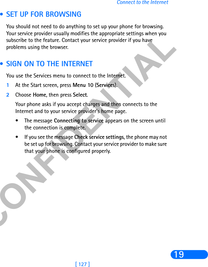 &amp;21),&apos;(17,$/[ 127 ]Connect to the Internet19 • SET UP FOR BROWSINGYou should not need to do anything to set up your phone for browsing. Your service provider usually modifies the appropriate settings when you subscribe to the feature. Contact your service provider if you have problems using the browser. • SIGN ON TO THE INTERNETYou use the Services menu to connect to the Internet.1At the Start screen, press Menu 10 (Services).2Choose Home, then press Select. Your phone asks if you accept charges and then connects to the Internet and to your service provider’s home page.• The message Connecting to service appears on the screen until the connection is complete.• If you see the message Check service settings, the phone may not be set up for browsing. Contact your service provider to make sure that your phone is configured properly.